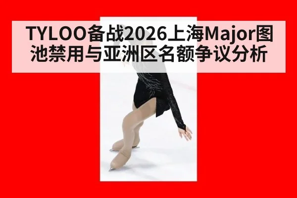 TYLOO备战2026上海Major图池禁用与亚洲区名额争议分析